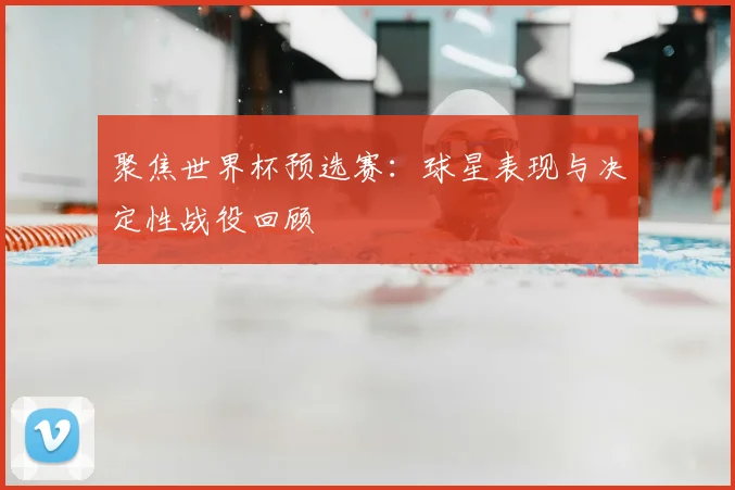 聚焦世界杯预选赛：球星表现与决定性战役回顾